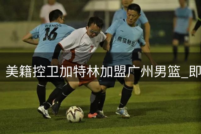 美籍控卫加特林加盟广州男篮 即将登陆CBA赛场